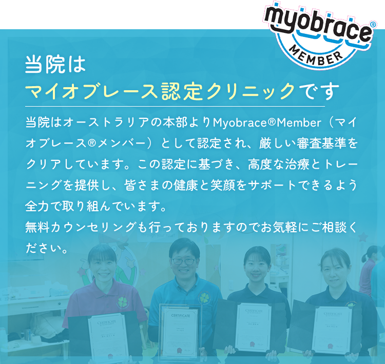 当院はマイオブレース認定クリニックです 当院はオーストラリアの本部よりMyobrace®Member（マイオブレース®メンバー）として認定され、厳しい審査基準をクリアしています。この認定に基づき、高度な治療とトレーニングを提供し、皆さまの健康と笑顔をサポートできるよう全力で取り組んでいます。無料カウンセリングも行っておりますのでお気軽にご相談ください。